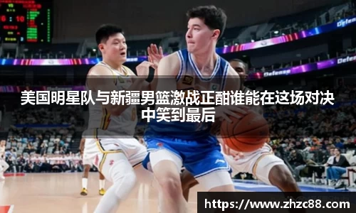 美国明星队与新疆男篮激战正酣谁能在这场对决中笑到最后